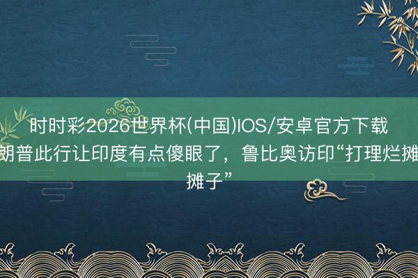 时时彩2026世界杯(中国)IOS/安卓官方下载 特朗普此行让印度有点傻眼了，鲁比奥访印“打理烂摊子”