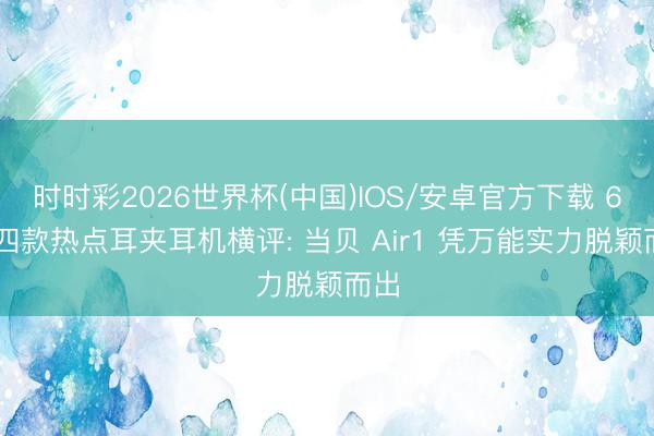 时时彩2026世界杯(中国)IOS/安卓官方下载 618四款热点耳夹耳机横评: 当贝 Air1 凭万能实力脱颖而出