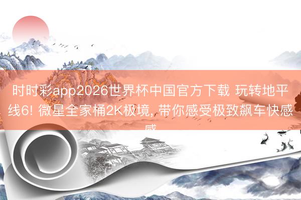 时时彩app2026世界杯中国官方下载 玩转地平线6! 微星全家桶2K极境, 带你感受极致飙车快感