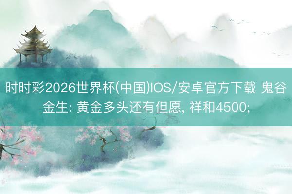 时时彩2026世界杯(中国)IOS/安卓官方下载 鬼谷金生: 黄金多头还有但愿, 祥和4500;