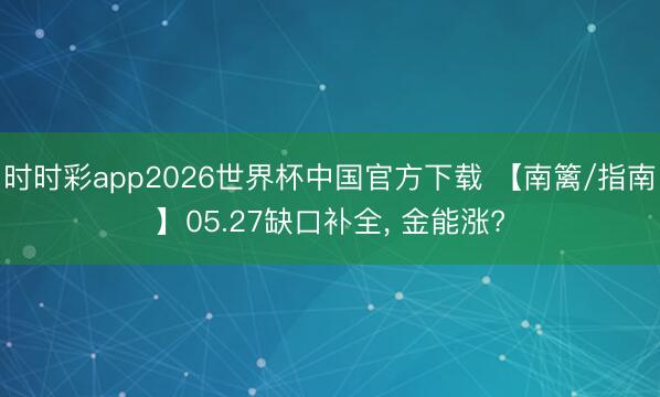 时时彩app2026世界杯中国官方下载 【南篱/指南】05.27缺口补全, 金能涨?