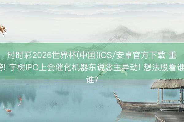 时时彩2026世界杯(中国)IOS/安卓官方下载 重磅! 宇树IPO上会催化机器东说念主异动! 想法股看谁?