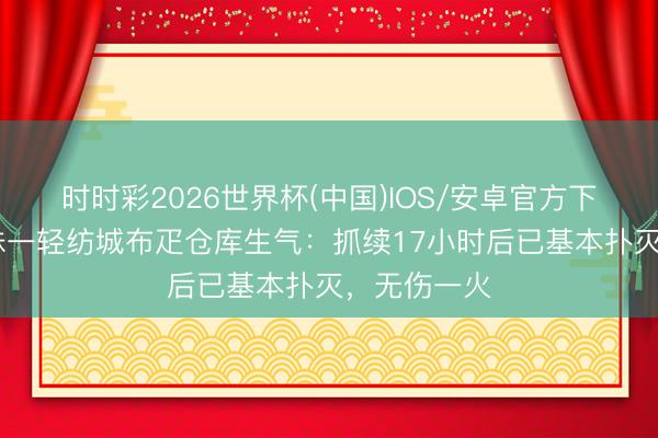 时时彩2026世界杯(中国)IOS/安卓官方下载 广州海珠一轻纺城布疋仓库生气：抓续17小时后已基本扑灭，无伤一火
