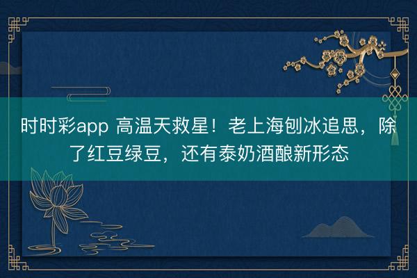 时时彩app 高温天救星！老上海刨冰追思，除了红豆绿豆，还有泰奶酒酿新形态