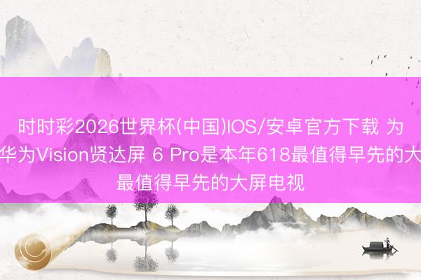 时时彩2026世界杯(中国)IOS/安卓官方下载 为什么说华为Vision贤达屏 6 Pro是本年618最值得早先的大屏电视