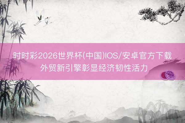 时时彩2026世界杯(中国)IOS/安卓官方下载 外贸新引擎彰显经济韧性活力