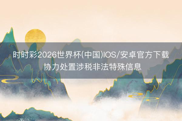 时时彩2026世界杯(中国)IOS/安卓官方下载 协力处置涉税非法特殊信息