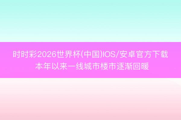 时时彩2026世界杯(中国)IOS/安卓官方下载 本年以来一线城市楼市逐渐回暖