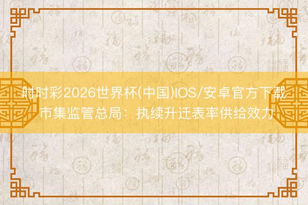 时时彩2026世界杯(中国)IOS/安卓官方下载 市集监管总局：执续升迁表率供给效力