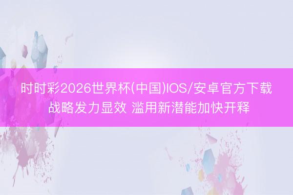 时时彩2026世界杯(中国)IOS/安卓官方下载 战略发力显效 滥用新潜能加快开释