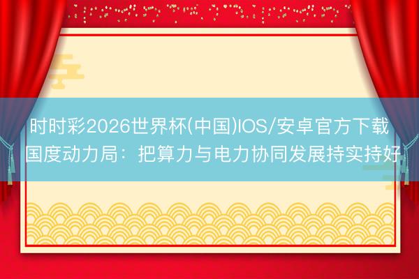 时时彩2026世界杯(中国)IOS/安卓官方下载 国度动力局：把算力与电力协同发展持实持好
