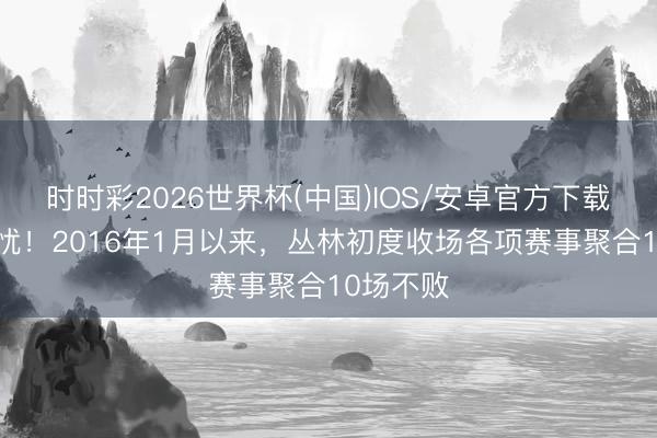 时时彩2026世界杯(中国)IOS/安卓官方下载 保级无忧！2016年1月以来，丛林初度收场各项赛事聚合10场不败