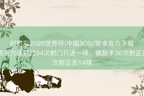 时时彩2026世界杯(中国)IOS/安卓官方下载 切尔西近六场英超94次射门只进一球，被敌手36次射正丢14球