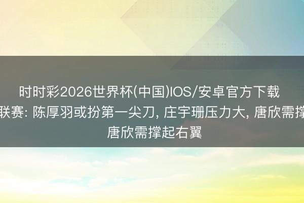 时时彩2026世界杯(中国)IOS/安卓官方下载 女排世联赛: 陈厚羽或扮第一尖刀， 庄宇珊压力大， 唐欣需撑起右翼