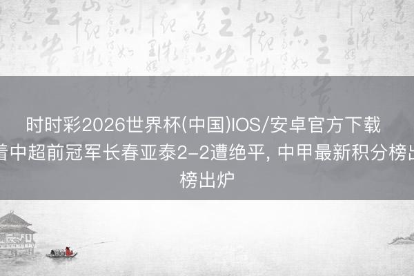 时时彩2026世界杯(中国)IOS/安卓官方下载 跟着中超前冠军长春亚泰2-2遭绝平， 中甲最新积分榜出炉
