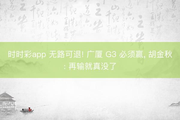时时彩app 无路可退! 广厦 G3 必须赢, 胡金秋: 再输就真没了