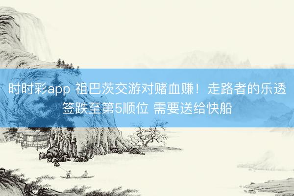 时时彩app 祖巴茨交游对赌血赚！走路者的乐透签跌至第5顺位 需要送给快船