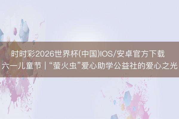 时时彩2026世界杯(中国)IOS/安卓官方下载 六一儿童节 | “萤火虫”爱心助学公益社的爱心之光