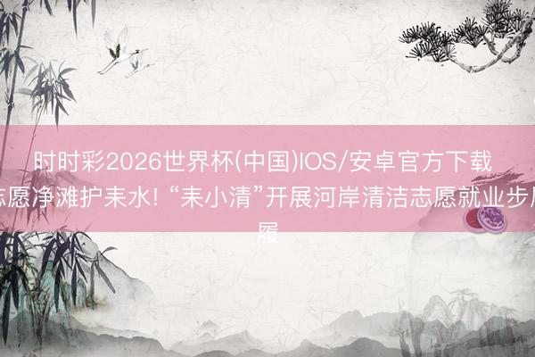 时时彩2026世界杯(中国)IOS/安卓官方下载 志愿净滩护耒水! “耒小清”开展河岸清洁志愿就业步履