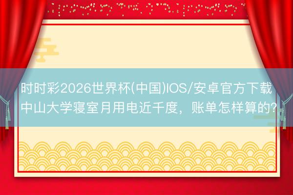 时时彩2026世界杯(中国)IOS/安卓官方下载 中山大学寝室月用电近千度，账单怎样算的？