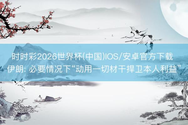 时时彩2026世界杯(中国)IOS/安卓官方下载 伊朗: 必要情况下“动用一切材干捍卫本人利益”