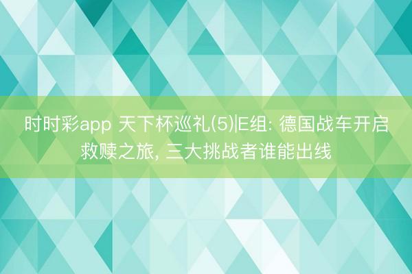 时时彩app 天下杯巡礼(5)|E组: 德国战车开启救赎之旅， 三大挑战者谁能出线