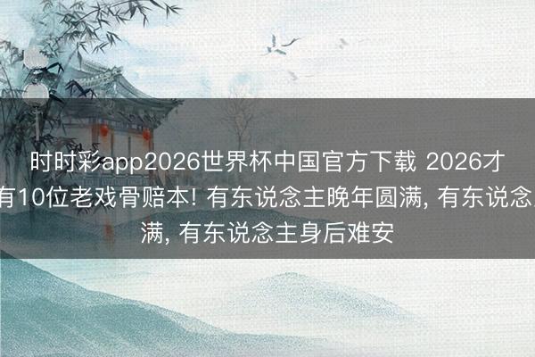 时时彩app2026世界杯中国官方下载 2026才过一半， 就有10位老戏骨赔本! 有东说念主晚年圆满， 有东说念主身后难安