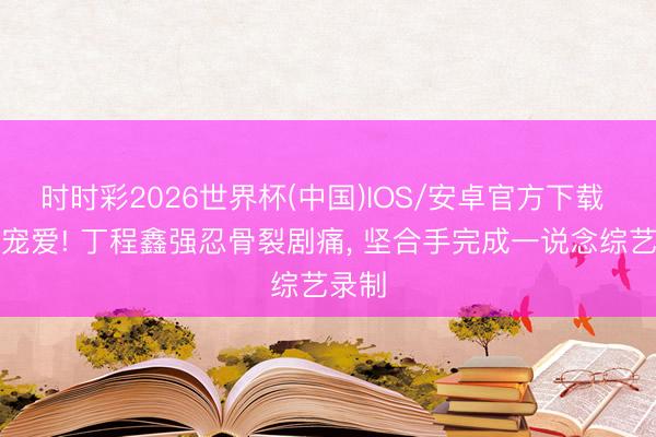 时时彩2026世界杯(中国)IOS/安卓官方下载 全网宠爱! 丁程鑫强忍骨裂剧痛， 坚合手完成一说念综艺录制