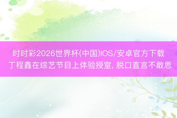 时时彩2026世界杯(中国)IOS/安卓官方下载 丁程鑫在综艺节目上体验授室， 脱口直言不敢思