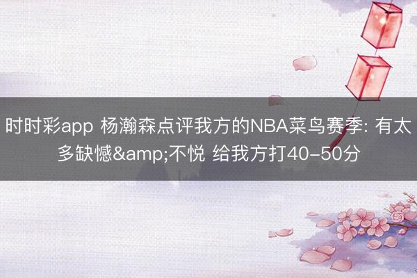 时时彩app 杨瀚森点评我方的NBA菜鸟赛季: 有太多缺憾&不悦 给我方打40-50分