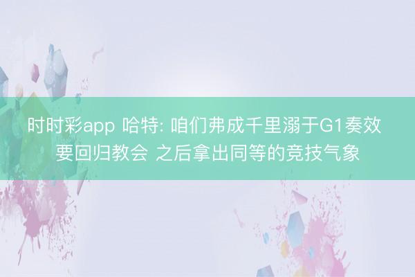 时时彩app 哈特: 咱们弗成千里溺于G1奏效 要回归教会 之后拿出同等的竞技气象