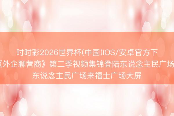 时时彩2026世界杯(中国)IOS/安卓官方下载 文汇视讯｜《外企聊营商》第二季视频集锦登陆东说念主民广场来福士广场大屏