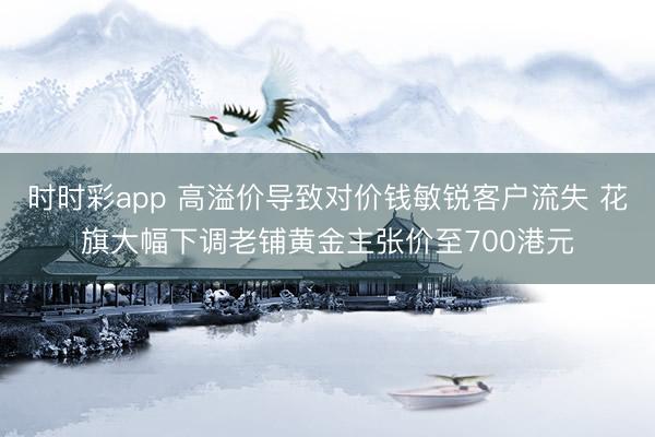 时时彩app 高溢价导致对价钱敏锐客户流失 花旗大幅下调老铺黄金主张价至700港元