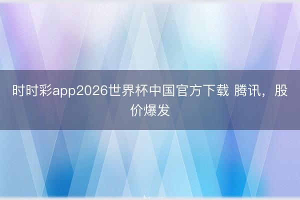 时时彩app2026世界杯中国官方下载 腾讯，股价爆发