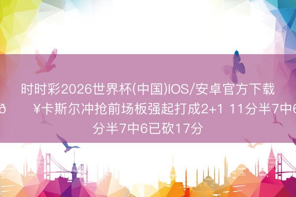 时时彩2026世界杯(中国)IOS/安卓官方下载 气象爆炸💥卡斯尔冲抢前场板强起打成2+1 11分半7中6已砍17分