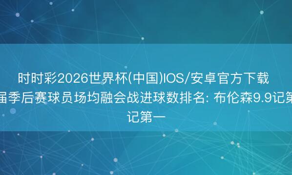 时时彩2026世界杯(中国)IOS/安卓官方下载 本届季后赛球员场均融会战进球数排名: 布伦森9.9记第一