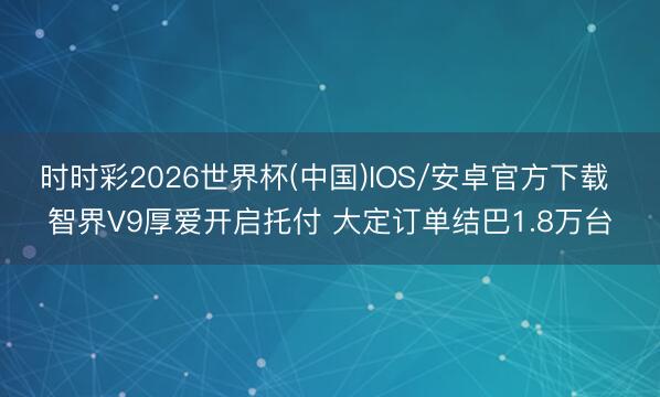 时时彩2026世界杯(中国)IOS/安卓官方下载 智界V9厚爱开启托付 大定订单结巴1.8万台