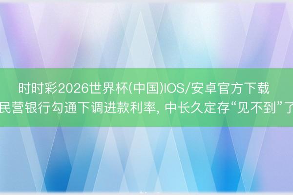 时时彩2026世界杯(中国)IOS/安卓官方下载 民营银行勾通下调进款利率， 中长久定存“见不到”了