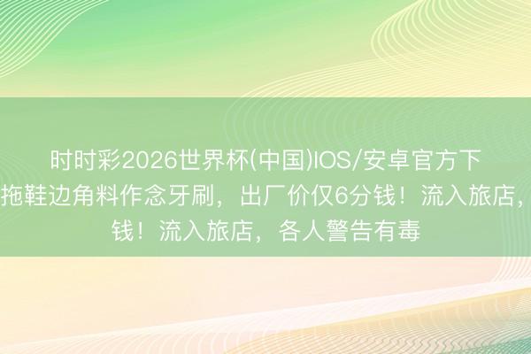 时时彩2026世界杯(中国)IOS/安卓官方下载 央视曝光：拖鞋边角料作念牙刷，出厂价仅6分钱！流入旅店，各人警告有毒