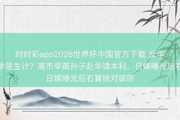 时时彩app2026世界杯中国官方下载 反华是使命，留学是生计？高市早苗孙子赴华读本科，日媒曝光后右翼绝对破防