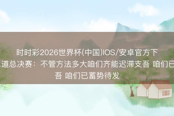 时时彩2026世界杯(中国)IOS/安卓官方下载 瓦塞尔道总决赛:不管方法多大咱们齐能迟滞支吾 咱们已蓄势待发