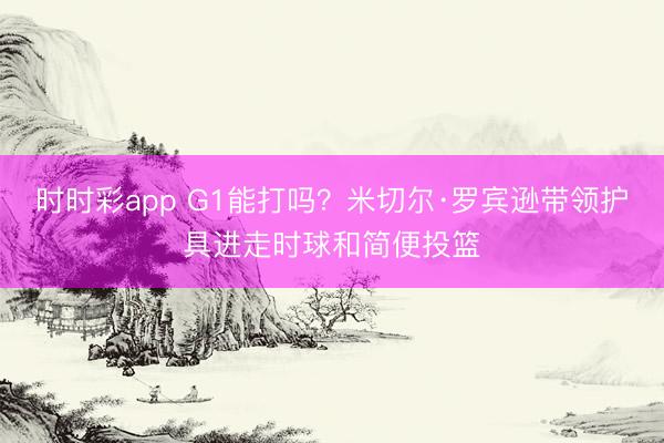 时时彩app G1能打吗?米切尔·罗宾逊带领护具进走时球和简便投篮