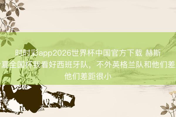 时时彩app2026世界杯中国官方下载 赫斯特：今夏全国杯我看好西班牙队，不外英格兰队和他们差距很小