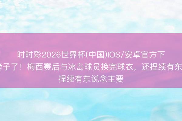 时时彩2026世界杯(中国)IOS/安卓官方下载 又光膀子了！梅西赛后与冰岛球员换完球衣，还捏续有东说念主要