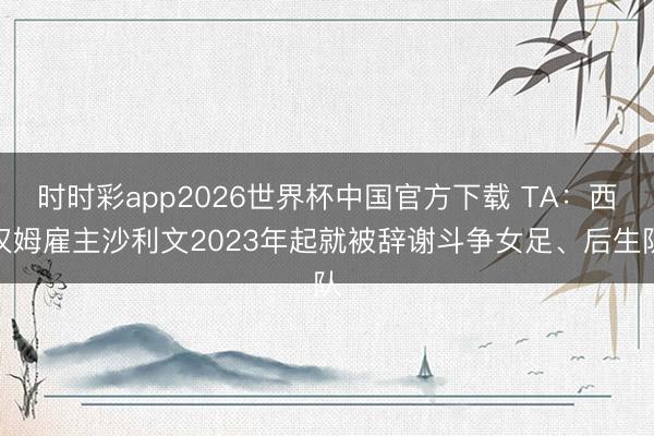 时时彩app2026世界杯中国官方下载 TA：西汉姆雇主沙利文2023年起就被辞谢斗争女足、后生队