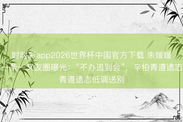 时时彩app2026世界杯中国官方下载 朱媛媛生前临了一条一又友圈曝光：“不办追到会”，辛柏青遵遗志低调送别