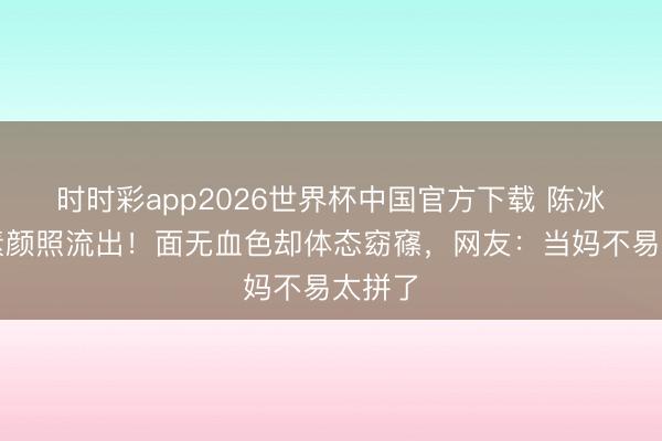 时时彩app2026世界杯中国官方下载 陈冰产后素颜照流出！面无血色却体态窈窱，网友：当妈不易太拼了