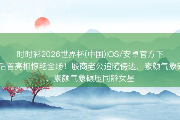 时时彩2026世界杯(中国)IOS/安卓官方下载 文咏珊产后首亮相惊艳全场！殷商老公追随傍边，素颜气象碾压同龄女星