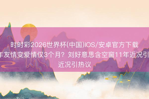 时时彩2026世界杯(中国)IOS/安卓官方下载 15年友情变爱情仅3个月?刘好意思含空窗11年近况引热议