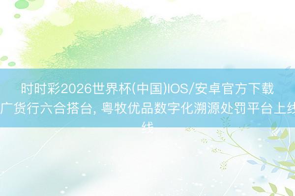 时时彩2026世界杯(中国)IOS/安卓官方下载 广货行六合搭台， 粤牧优品数字化溯源处罚平台上线